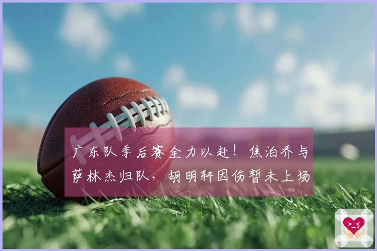 广东队季后赛全力以赴！焦泊乔与萨林杰归队，胡明轩因伤暂未上场！
