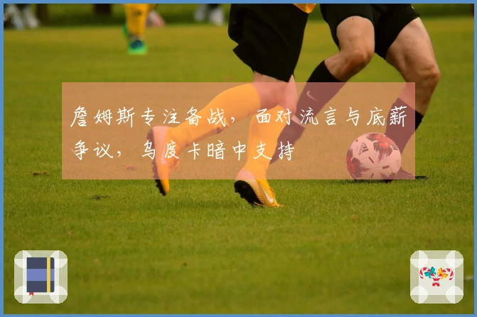 詹姆斯专注备战，面对流言与底薪争议，乌度卡暗中支持