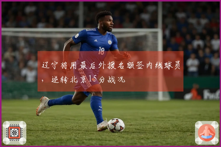 辽宁将用最后外援名额签内线球员，逆转北京15分战况