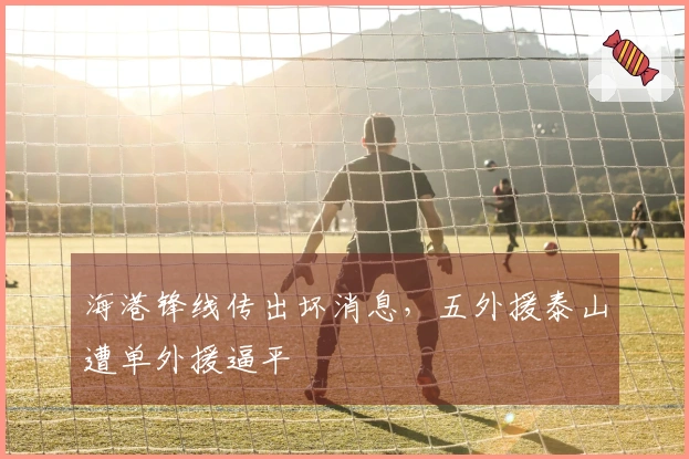 海港锋线传出坏消息，五外援泰山遭单外援逼平