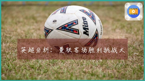 英超分析：曼联客场胜利挑战大