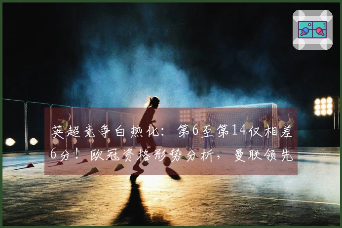 英超竞争白热化：第6至第14仅相差6分！欧冠资格形势分析，曼联领先切尔西7分