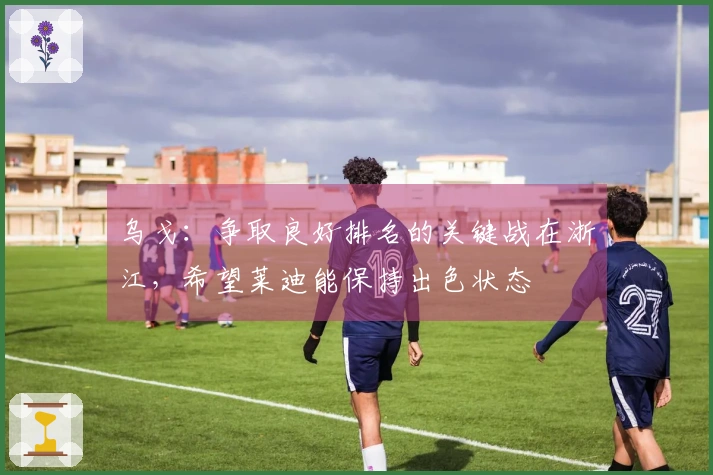 乌戈：争取良好排名的关键战在浙江，希望莱迪能保持出色状态