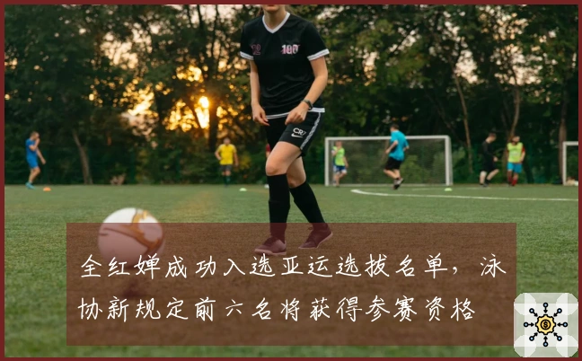 全红婵成功入选亚运选拔名单，泳协新规定前六名将获得参赛资格