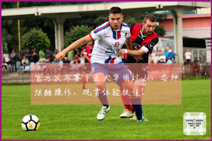 官方发布赛季五大华丽过人，各种炫酷操作，观赏体验极佳！
