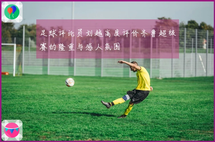 足球评论员刘越高度评价齐鲁超级赛的隆重与感人氛围